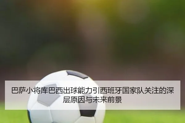 巴萨小将库巴西出球能力引西班牙国家队关注的深层原因与未来前景