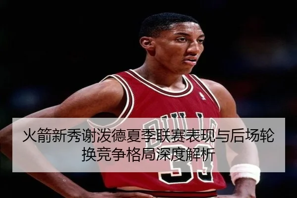 火箭新秀谢泼德夏季联赛表现与后场轮换竞争格局深度解析 - kaiyun