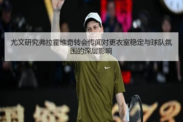 尤文研究弗拉霍维奇转会传闻对更衣室稳定与球队氛围的深层影响（kaiyun）
