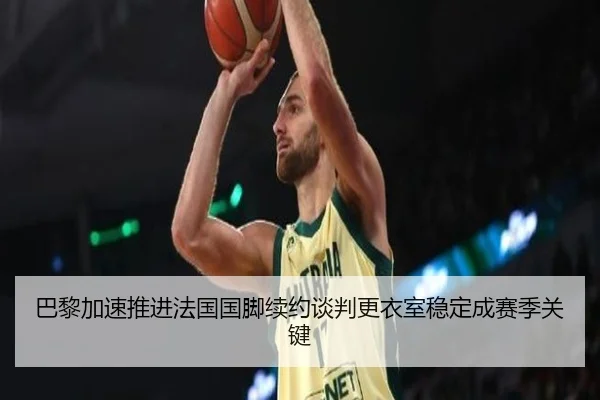 巴黎加速推进法国国脚续约谈判更衣室稳定成赛季关键（kaiyun）